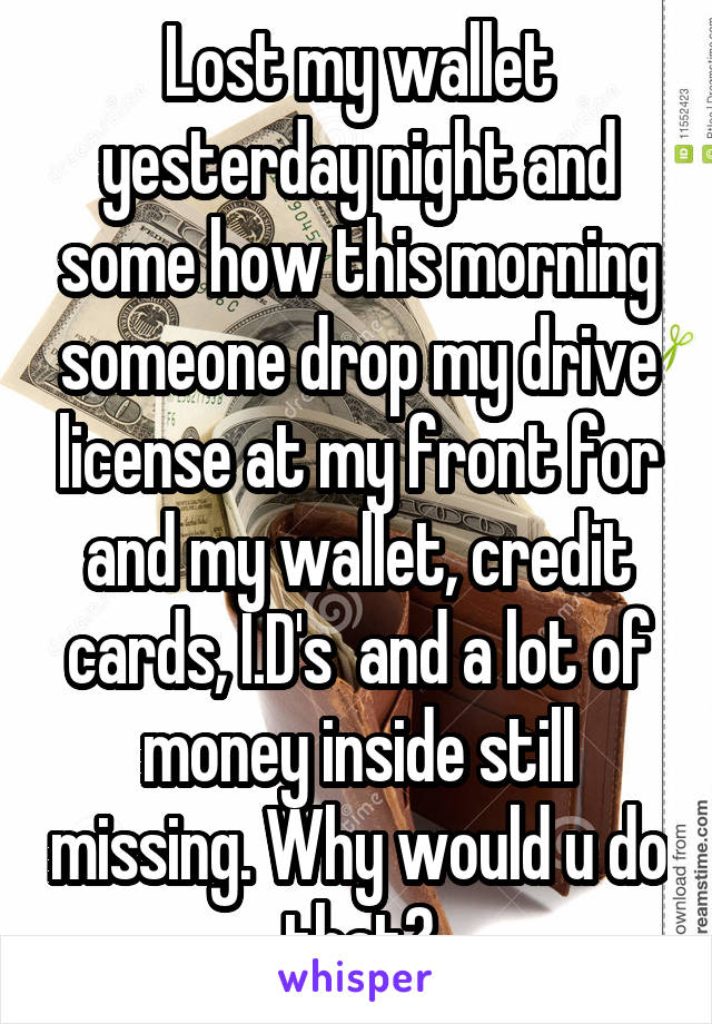 Lost my wallet yesterday night and some how this morning someone drop my drive license at my front for and my wallet, credit cards, I.D's  and a lot of money inside still missing. Why would u do that?