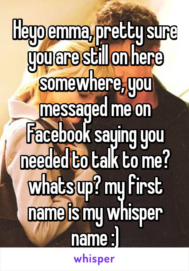 Heyo emma, pretty sure you are still on here somewhere, you messaged me on Facebook saying you needed to talk to me? whats up? my first name is my whisper name :)