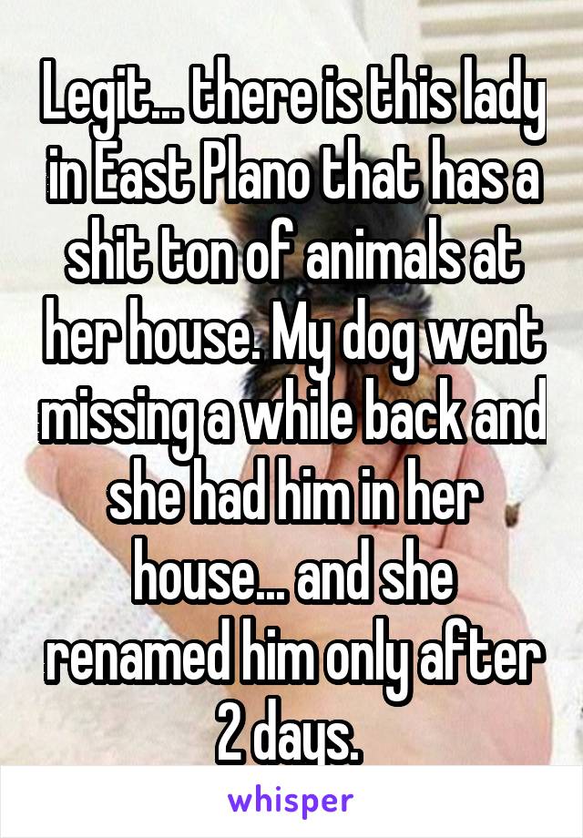 Legit... there is this lady in East Plano that has a shit ton of animals at her house. My dog went missing a while back and she had him in her house... and she renamed him only after 2 days. 