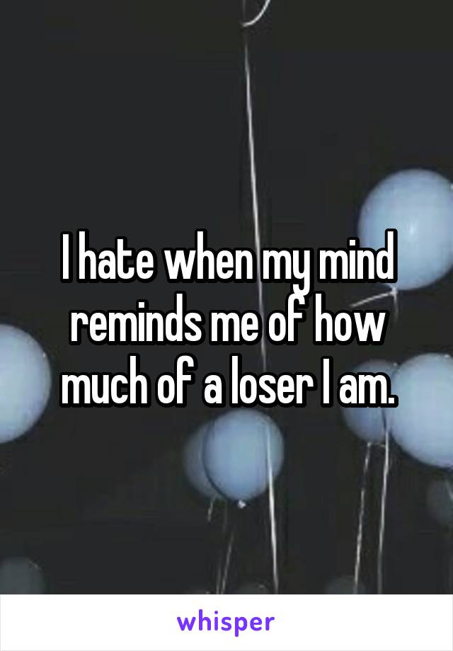 I hate when my mind reminds me of how much of a loser I am.