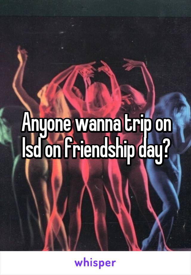 Anyone wanna trip on lsd on friendship day?