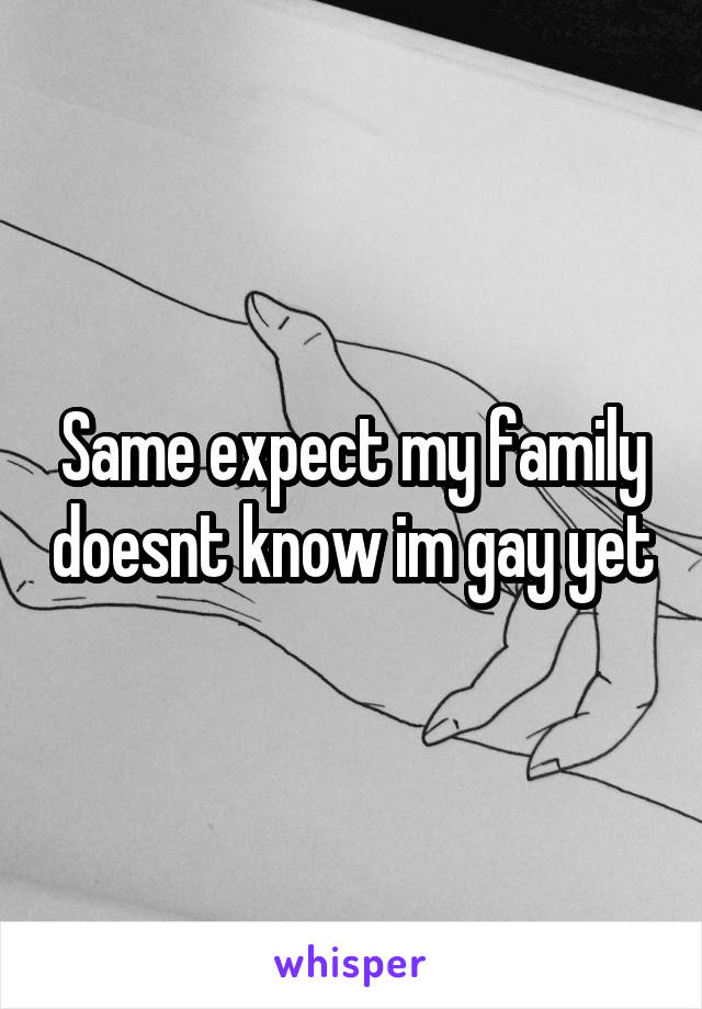 Same expect my family doesnt know im gay yet