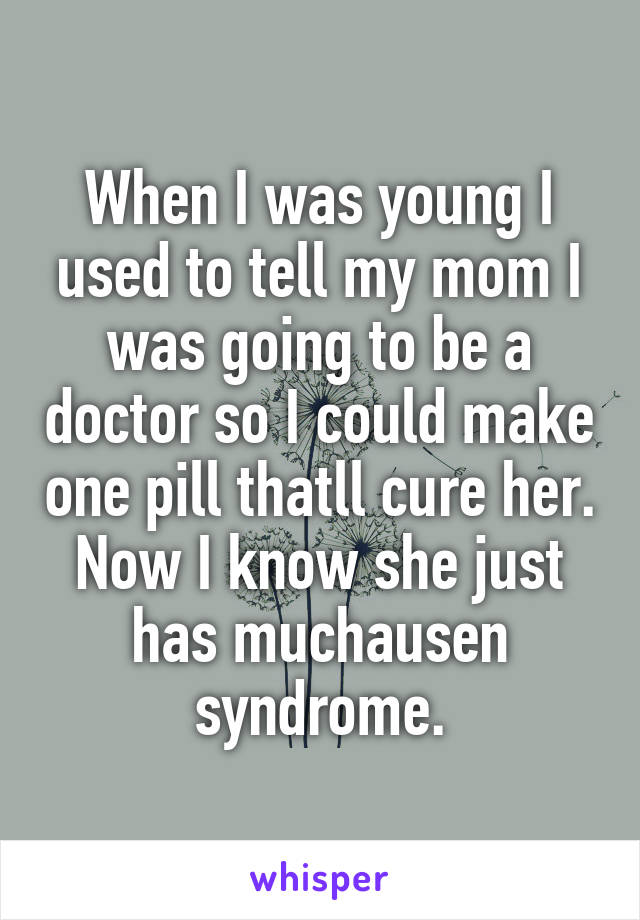 When I was young I used to tell my mom I was going to be a doctor so I could make one pill thatll cure her. Now I know she just has muchausen syndrome.