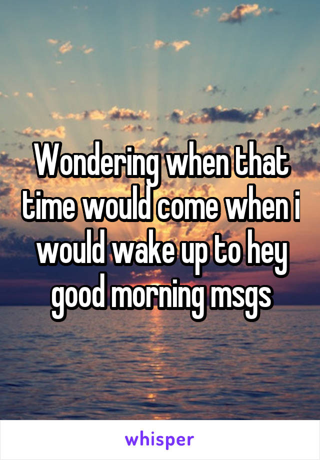 Wondering when that time would come when i would wake up to hey good morning msgs