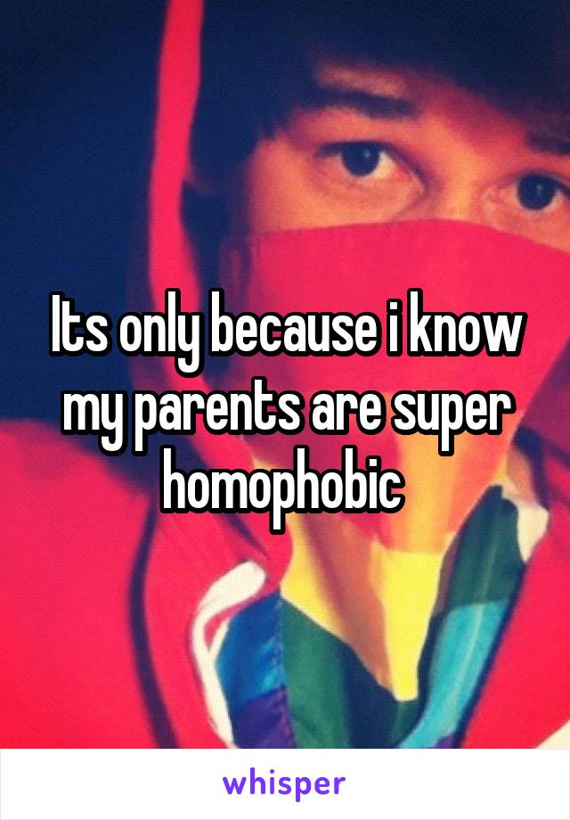 Its only because i know my parents are super homophobic 