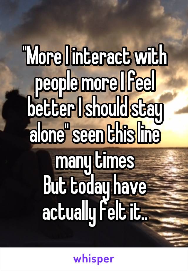 "More I interact with people more I feel better I should stay alone" seen this line many times
But today have actually felt it..