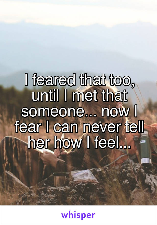 I feared that too, until I met that someone... now I fear I can never tell her how I feel...