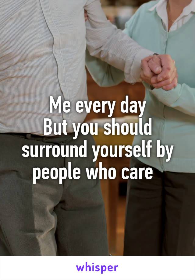 Me every day
But you should surround yourself by people who care  