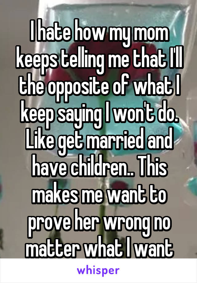 I hate how my mom keeps telling me that I'll the opposite of what I keep saying I won't do. Like get married and have children.. This makes me want to prove her wrong no matter what I want