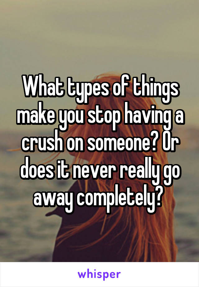 What types of things make you stop having a crush on someone? Or does it never really go away completely? 