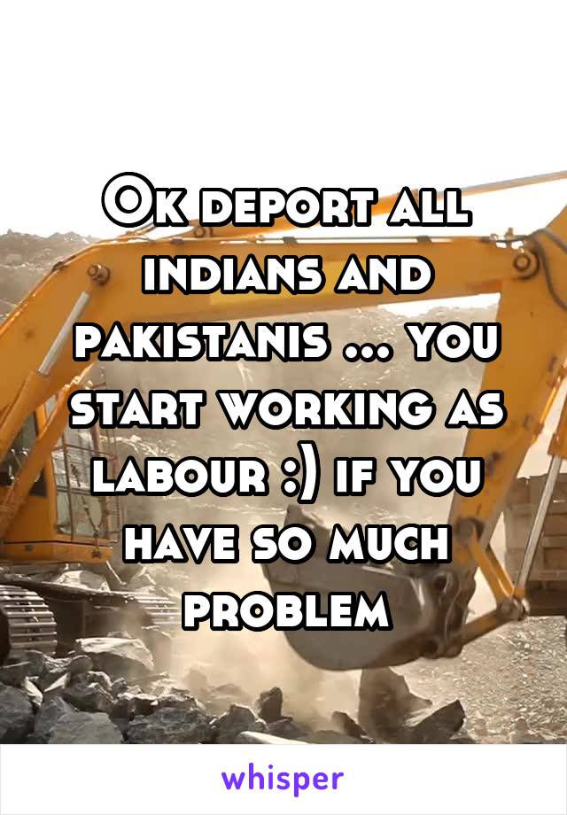 Ok deport all indians and pakistanis ... you start working as labour :) if you have so much problem