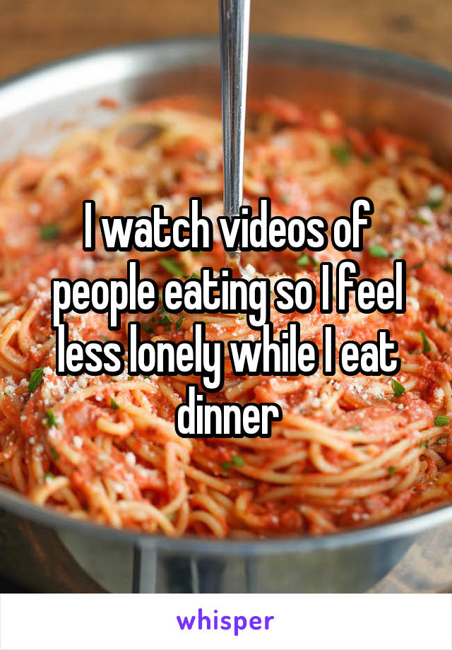 I watch videos of people eating so I feel less lonely while I eat dinner