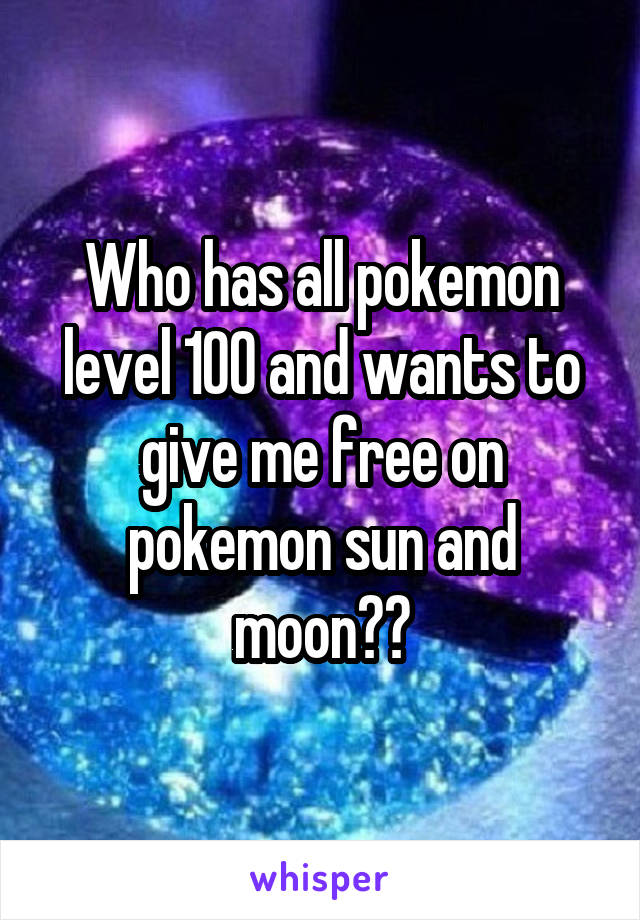 Who has all pokemon level 100 and wants to give me free on pokemon sun and moon??