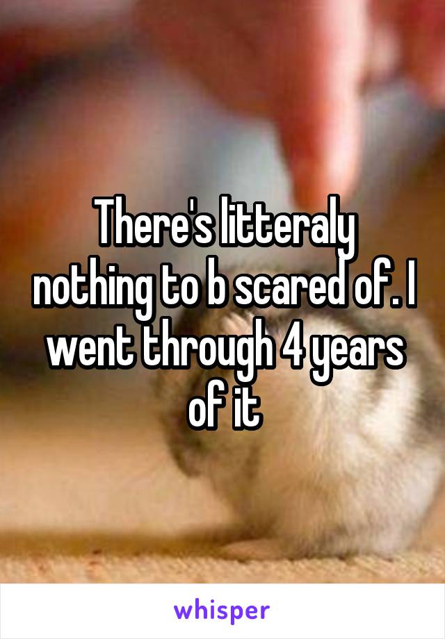 There's litteraly nothing to b scared of. I went through 4 years of it