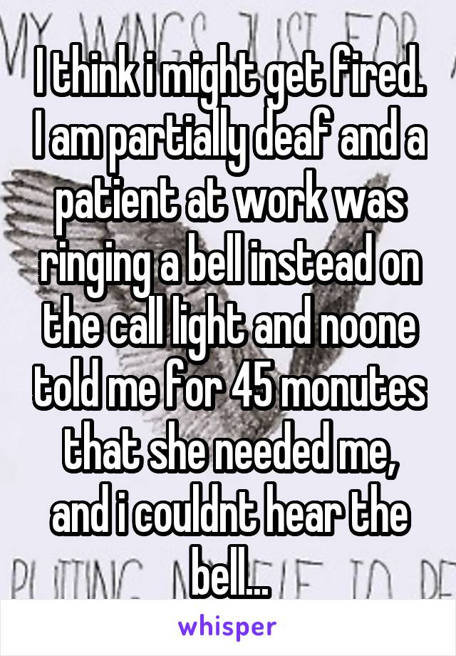 I think i might get fired. I am partially deaf and a patient at work was ringing a bell instead on the call light and noone told me for 45 monutes that she needed me, and i couldnt hear the bell...