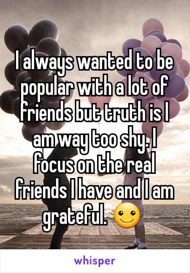 I always wanted to be popular with a lot of friends but truth is I am way too shy. I focus on the real friends I have and I am grateful. ☺ 