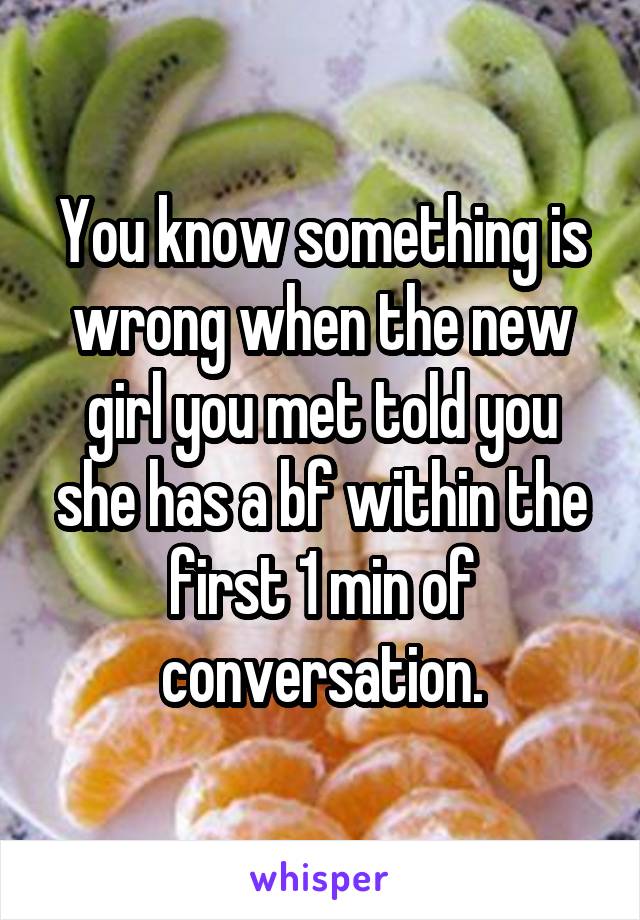 You know something is wrong when the new girl you met told you she has a bf within the first 1 min of conversation.