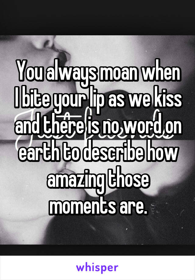 You always moan when I bite your lip as we kiss and there is no word on earth to describe how amazing those moments are.