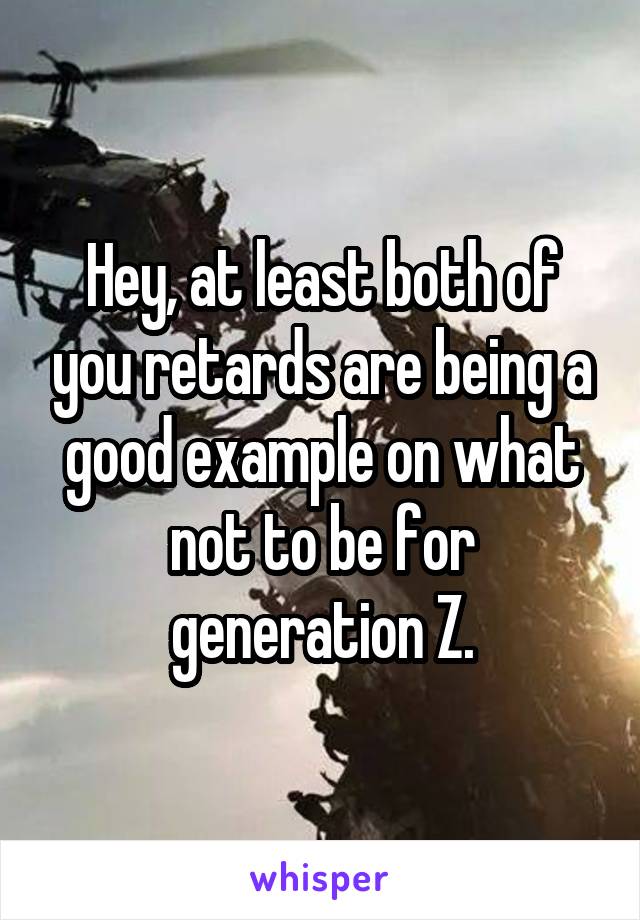 Hey, at least both of you retards are being a good example on what not to be for generation Z.