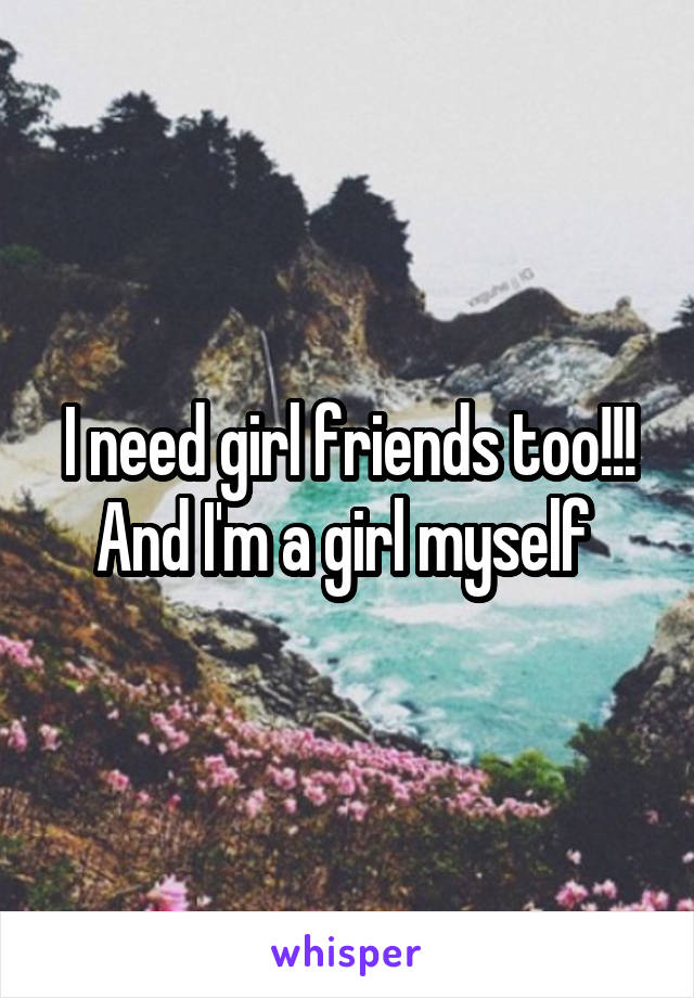 I need girl friends too!!! And I'm a girl myself 