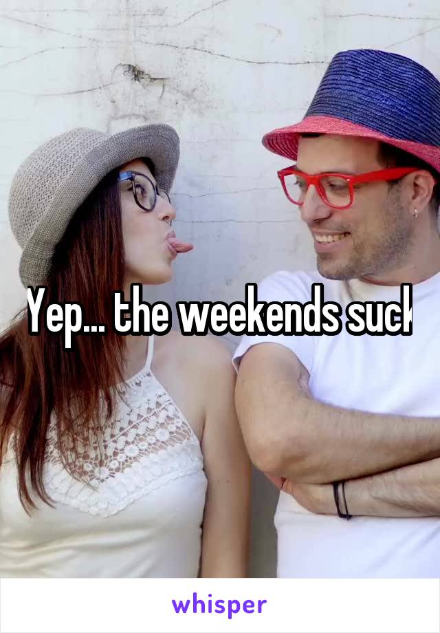 Yep... the weekends suck