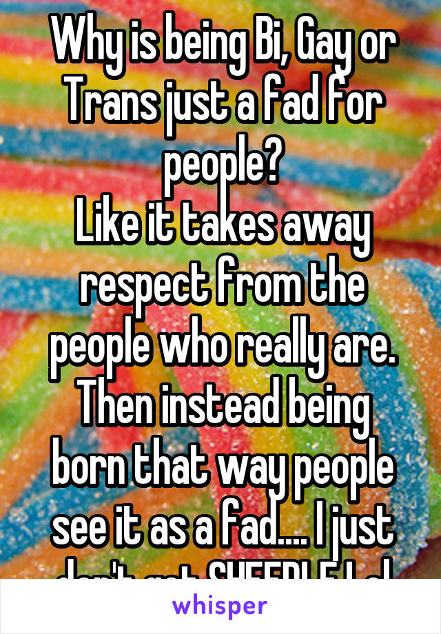 Why is being Bi, Gay or Trans just a fad for people?
Like it takes away respect from the people who really are.
Then instead being born that way people see it as a fad.... I just don't get SHEEPLE.Lol