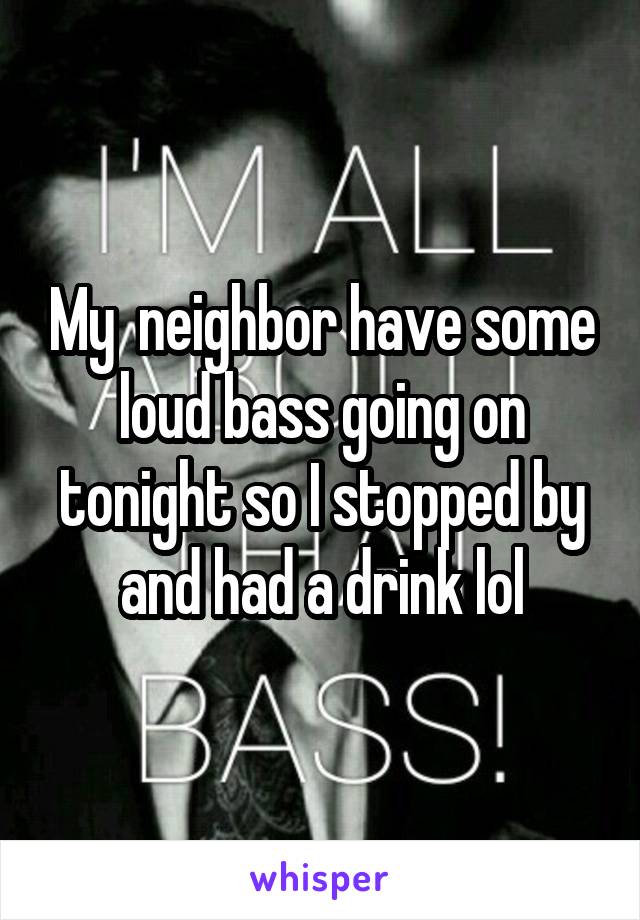 My  neighbor have some loud bass going on tonight so I stopped by and had a drink lol