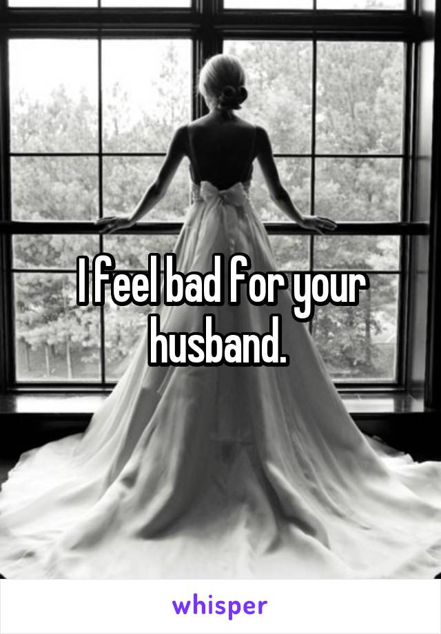 I feel bad for your husband. 