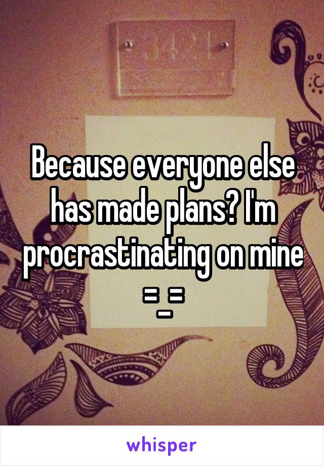 Because everyone else has made plans? I'm procrastinating on mine =_=