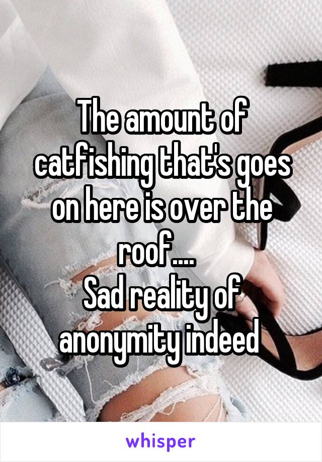 The amount of catfishing that's goes on here is over the roof....  
Sad reality of anonymity indeed 