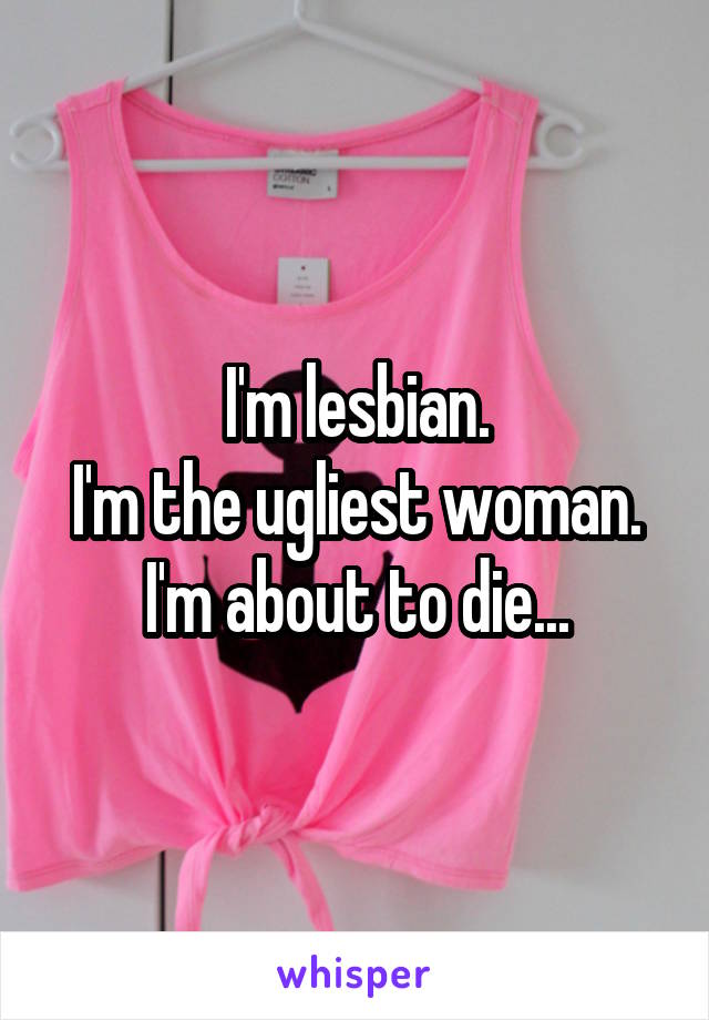 I'm lesbian.
I'm the ugliest woman.
I'm about to die...