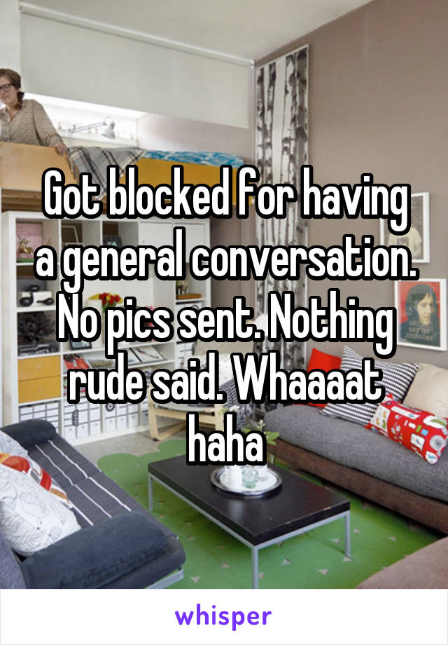 Got blocked for having a general conversation. No pics sent. Nothing rude said. Whaaaat haha