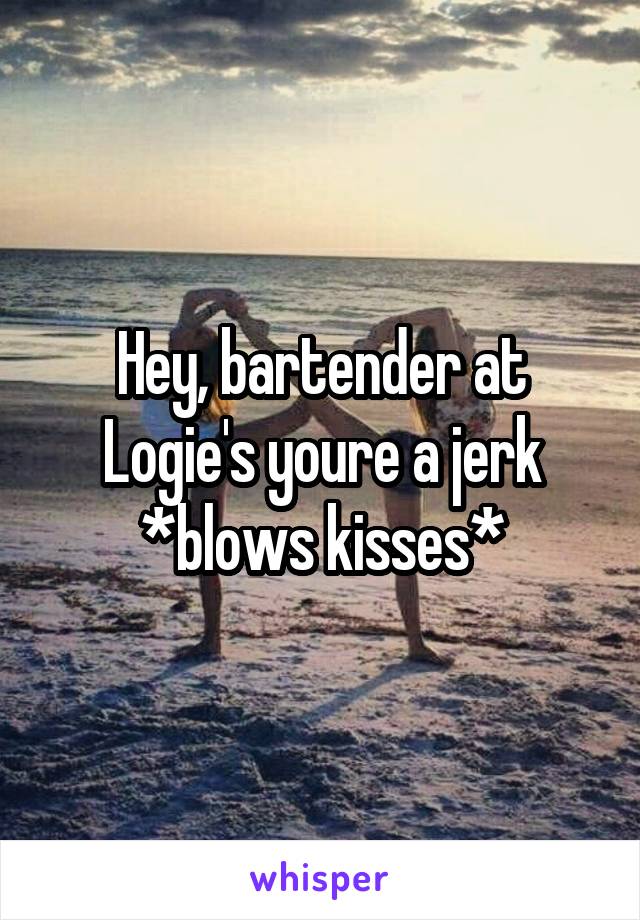 Hey, bartender at Logie's youre a jerk *blows kisses*