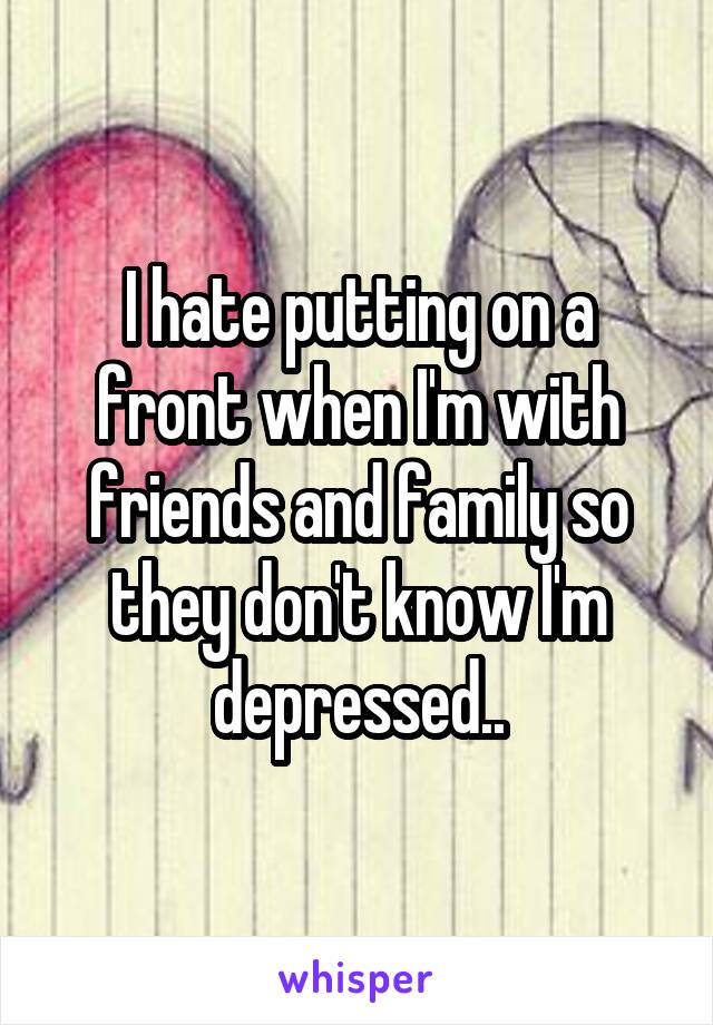 I hate putting on a front when I'm with friends and family so they don't know I'm depressed..