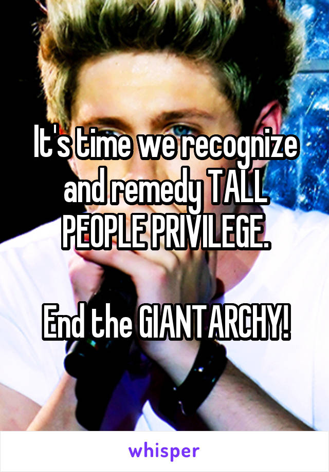 It's time we recognize and remedy TALL PEOPLE PRIVILEGE.

End the GIANTARCHY!