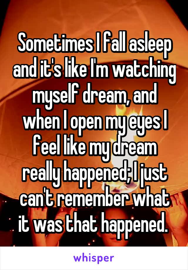 Sometimes I fall asleep and it's like I'm watching myself dream, and when I open my eyes I feel like my dream really happened; I just can't remember what it was that happened. 