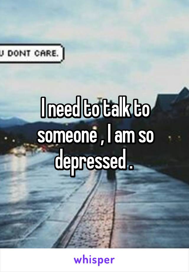 I need to talk to someone , I am so depressed . 