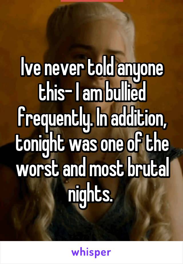 Ive never told anyone this- I am bullied frequently. In addition, tonight was one of the worst and most brutal nights. 