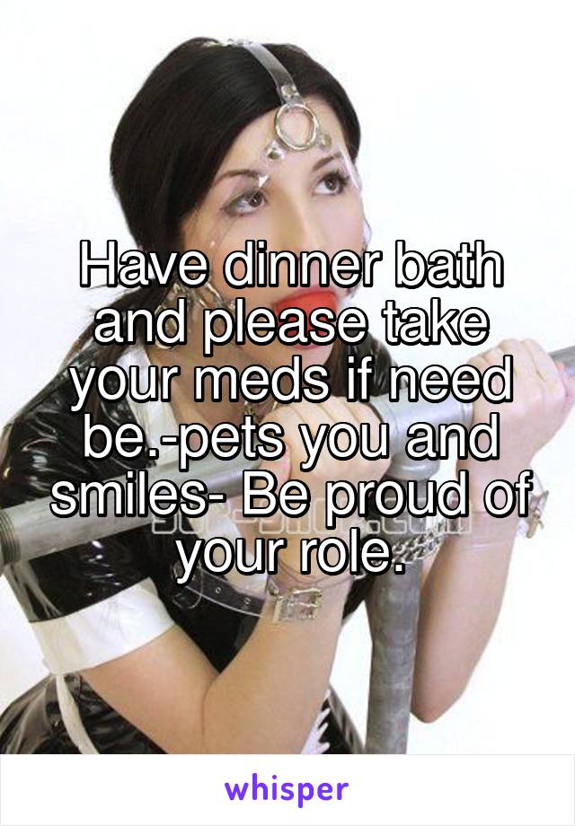 Have dinner bath and please take your meds if need be.-pets you and smiles- Be proud of your role.