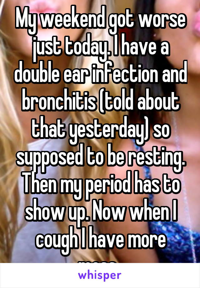 My weekend got worse just today. I have a double ear infection and bronchitis (told about that yesterday) so supposed to be resting. Then my period has to show up. Now when I cough I have more mess. 