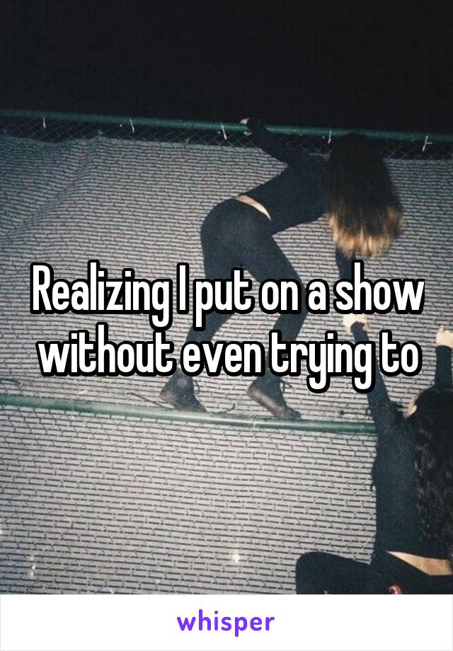 Realizing I put on a show without even trying to