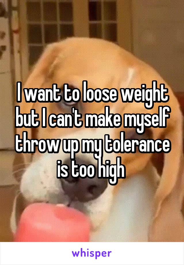 I want to loose weight but I can't make myself throw up my tolerance is too high 