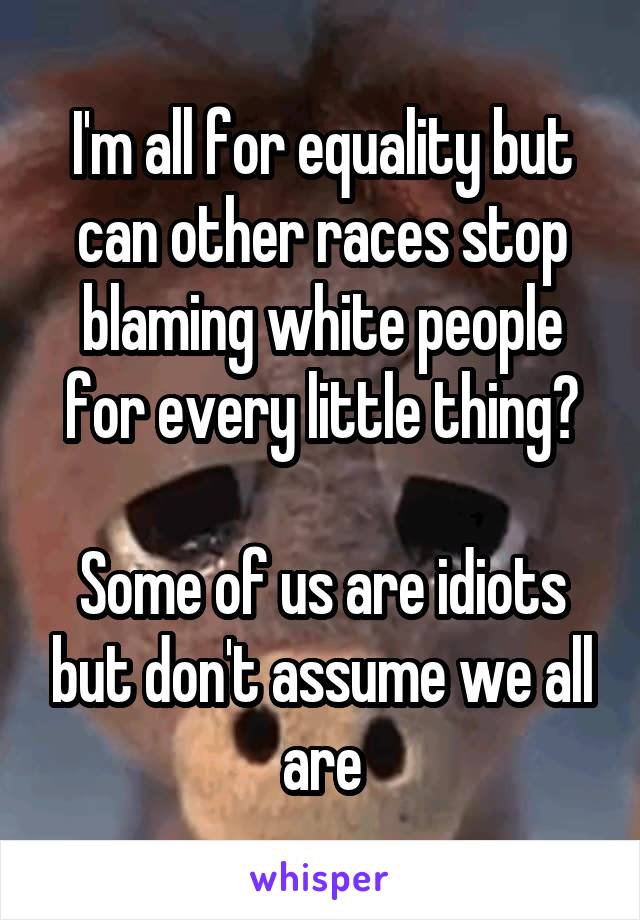 I'm all for equality but can other races stop blaming white people for every little thing?

Some of us are idiots but don't assume we all are