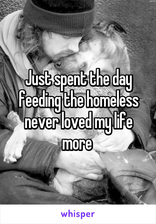 Just spent the day feeding the homeless never loved my life more 