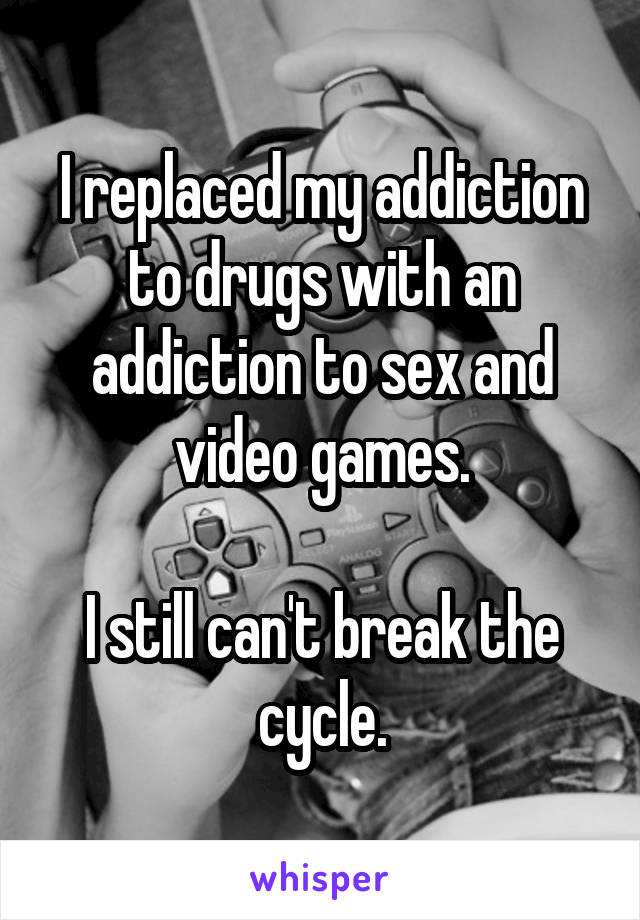 I replaced my addiction to drugs with an addiction to sex and video games.

I still can't break the cycle.