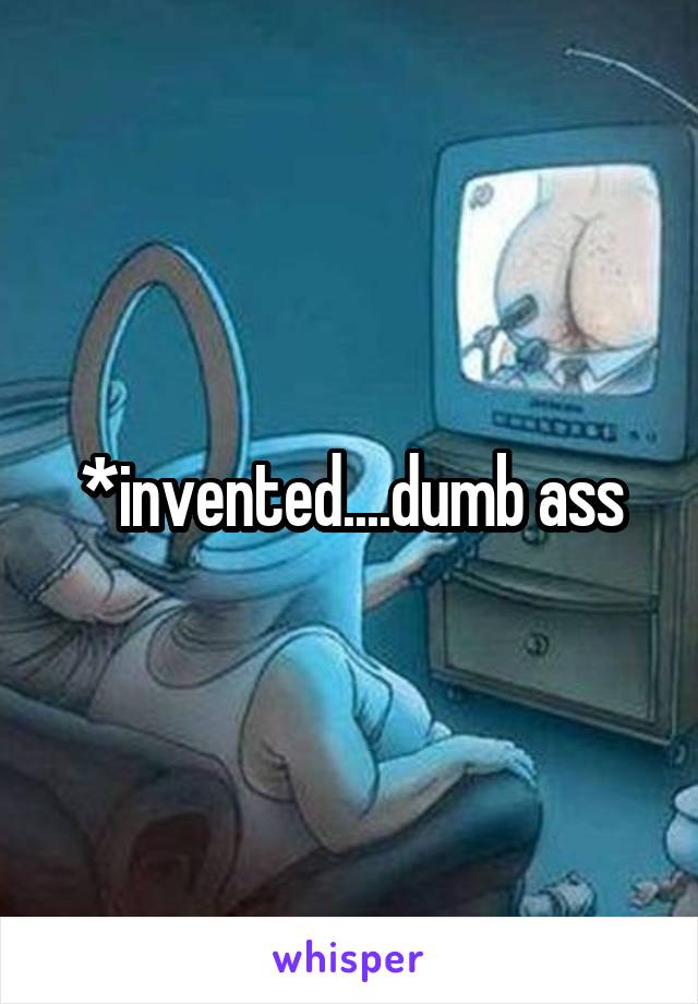 *invented....dumb ass