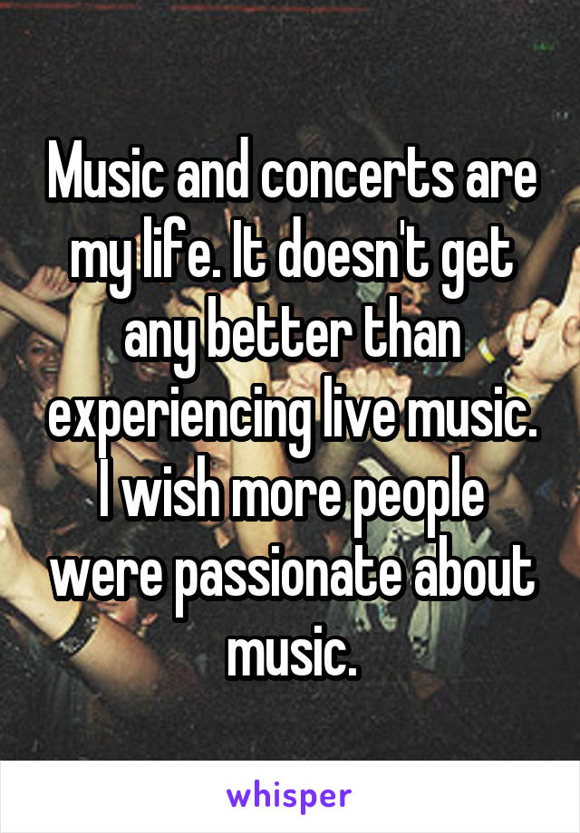 Music and concerts are my life. It doesn't get any better than experiencing live music. I wish more people were passionate about music.