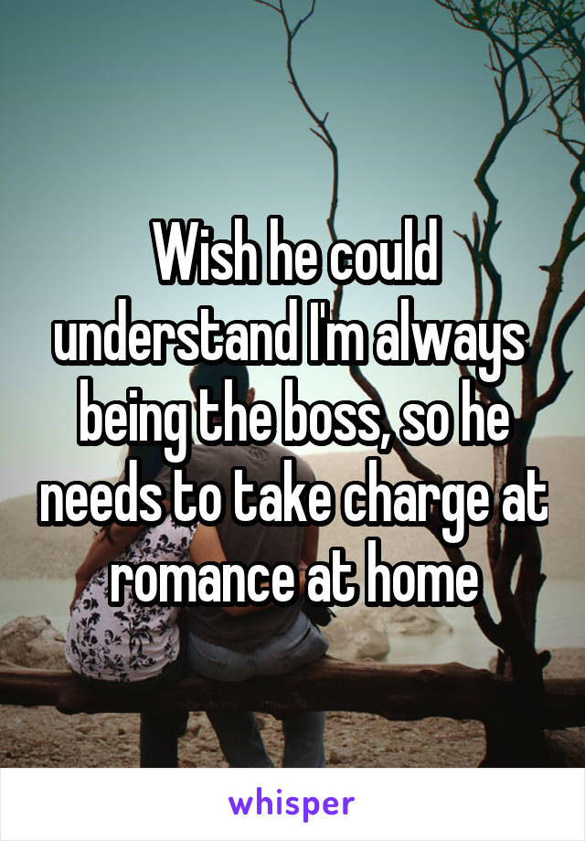 Wish he could understand I'm always  being the boss, so he needs to take charge at romance at home