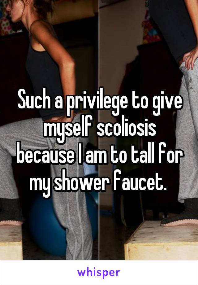 Such a privilege to give myself scoliosis because I am to tall for my shower faucet. 