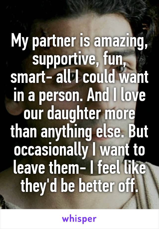 My partner is amazing, supportive, fun, smart- all I could want in a person. And I love our daughter more than anything else. But occasionally I want to leave them- I feel like they'd be better off.